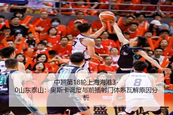 中超第18轮上海海港3-0山东泰山：奥斯卡调度与前插射门体系瓦解原因分析